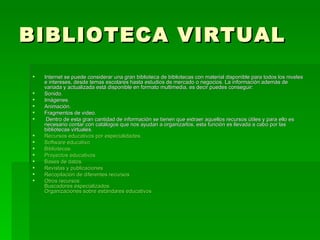 BIBLIOTECA VIRTUAL Internet se puede considerar una gran biblioteca de bibliotecas con material disponible para todos los niveles e intereses, desde temas escolares hasta estudios de mercado o negocios. La información además de variada y actualizada está disponible en formato multimedia, es decir puedes conseguir:  Sonido.  Imágenes.  Animación.  Fragmentos de video.    Dentro de esta gran cantidad de información se tienen que extraer aquellos recursos útiles y para ello es necesario contar con catálogos que nos ayudan a organizarlos, esta función es llevada a cabo por las bibliotecas virtuales.  Recursos educativos por especialidades.   Software educativo   Bibliotecas.   Proyectos educativos.   Bases de datos.   Revistas y publicaciones   Recopilación de diferentes recursos   Otros recursos: Buscadores especializados Organizaciones sobre estándares educativos 