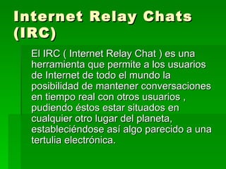 Internet Relay Chats (IRC) El IRC ( Internet Relay Chat ) es una herramienta que permite a los usuarios de Internet de todo el mundo la posibilidad de mantener conversaciones en tiempo real con otros usuarios , pudiendo éstos estar situados en cualquier otro lugar del planeta, estableciéndose así algo parecido a una tertulia electrónica. 