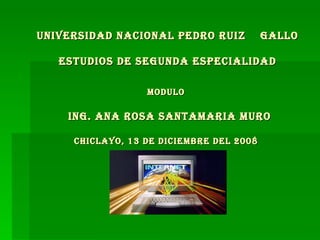 UNIVERSIDAD NACIONAL PEDRO RUIZ  GALLO ESTUDIOS DE SEGUNDA ESPECIALIDAD MODULO    ING. ANA ROSA SANTAMARIA MURO CHICLAYO, 13 DE DICIEMBRE DEL 2008  