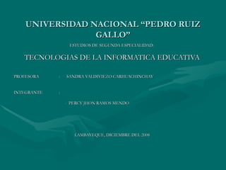 UNIVERSIDAD NACIONAL “PEDRO RUIZ GALLO” ESTUDIOS DE SEGUNDA ESPECIALIDAD:   TECNOLOGIAS DE LA INFORMATICA EDUCATIVA PROFESORA :  SANDRA VALDIVIEZO CARHUACHINCHAY INTEGRANTE :  -  PERCY JHON RAMOS MENDO LAMBAYEQUE, DICIEMBRE DEL 2008 