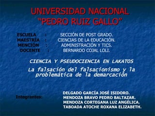 UNIVERSIDAD NACIONAL “PEDRO RUIZ GALLO” ESCUELA : SECCIÓN DE POST GRADO. MAESTRÍA   : CIENCIAS DE LA EDUCACIÓN. MENCIÓN : ADMINISTRACIÓN Y TICS. DOCENTE : BERNARDO COJAL LOLI. DELGADO GARCÍA JOSÉ ISIDORO. MENDOZA BRAVO PEDRO BALTAZAR. MENDOZA CORTEGANA LUZ ANGÉLICA. TABOADA ATOCHE ROXANA ELIZABETH. Integrantes: CIENCIA Y PSEUDOCIENCIA EN LAKATOS La falsación del falsacionismo y la problemática de la demarcación 