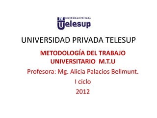 UNIVERSIDAD PRIVADA TELESUP
     METODOLOGÍA DEL TRABAJO
         UNIVERSITARIO M.T.U
 Profesora: Mg. Alicia Palacios Bellmunt.
                 I ciclo
                  2012
 