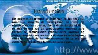 Los orígenes de Internet se remontan en los años 60,
como un proyecto de investigación en redes de
conmutación de paquetes, dentro de un ámbito militar..
La idea de una red de computadoras diseñada para
permitir la comunicación general entre usuarios de
varias computadoras sea tanto desarrollos tecnológicos
como la fusión de la infraestructura de la red ya
existente y los sistemas de telecomunicaciones.
 
