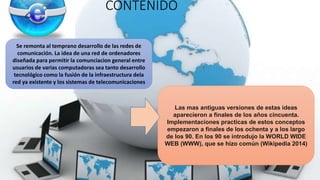 CONTENIDO
Se remonta al temprano desarrollo de las redes de
comunicación. La idea de una red de ordenadores
diseñada para permitir la comunciacion general entre
usuarios de varias computadoras sea tanto desarrollo
tecnológico como la fusión de la infraestructura dela
red ya existente y los sistemas de telecomunicaciones
Las mas antiguas versiones de estas ideas
aparecieron a finales de los años cincuenta.
Implementaciones practicas de estos conceptos
empezaron a finales de los ochenta y a los largo
de los 90. En los 90 se introdujo la WORLD WIDE
WEB (WWW), que se hizo común (Wikipedia 2014)
 