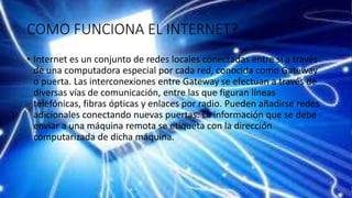 COMO FUNCIONA EL INTERNET?
• Internet es un conjunto de redes locales conectadas entre sí a través
de una computadora especial por cada red, conocida como Gateway
o puerta. Las interconexiones entre Gateway se efectúan a través de
diversas vías de comunicación, entre las que figuran líneas
telefónicas, fibras ópticas y enlaces por radio. Pueden añadirse redes
adicionales conectando nuevas puertas. La información que se debe
enviar a una máquina remota se etiqueta con la dirección
computarizada de dicha máquina.
 