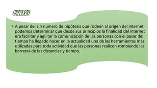 CRITERIO
• A pesar del sin número de hipótesis que rodean al origen del internet
podemos determinar que desde sus principios la finalidad del internet
era facilitar y agilitar la comunicación de las personas con el pasar del
tiempo ha llegado hacer en la actualidad una de las herramientas más
utilizadas para toda actividad que las personas realicen rompiendo las
barreras de las distancias y tiempo.
 
