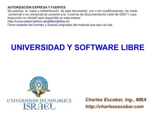 AUTORIZACIÓN EXPRESA Y FUENTES
Se autoriza la copia y redistribución de este documento con o sin modificaciones, de modo
 comercial o no comercial de acuerdo a la “Licencia de Documentación Libre de GNU”1 cuya
traducción no oficial2 está disponible en este enlace:
http://curso-sobre.berlios.de/gfdles/gfdles.txt
Favor respetar las fuentes y autores originales del material que aquí se cita




  UNIVERSIDAD Y SOFTWARE LIBRE




                                                     Charles Escobar, Ing., MBA
                                                     http://charlesescobar.com
 