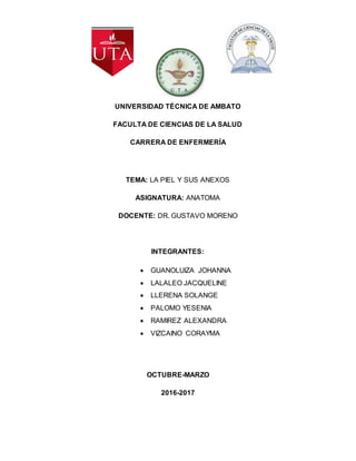 UNIVERSIDAD TÉCNICA DE AMBATO
FACULTA DE CIENCIAS DE LA SALUD
CARRERA DE ENFERMERÍA
TEMA: LA PIEL Y SUS ANEXOS
ASIGNATURA: ANATOMA
DOCENTE: DR. GUSTAVO MORENO
INTEGRANTES:
GUANOLUIZA JOHANNA
LALALEO JACQUELINE
LLERENA SOLANGE
PALOMO YESENIA
RAMIREZ ALEXANDRA
VIZCAINO CORAYMA
OCTUBRE-MARZO
2016-2017