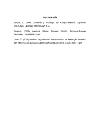 BIBLIOGRAFÍA
Barone. L. (2000). Anatomía y Fisiología del Cuerpo Humano. Argentina:
CULTURAL LIBRERA AMERICANA S. A.
Eduardo. (2013). Anatomía Clínica. Segunda Edición. Barcelona-España:
EDITORIAL PANAMERICANA
Giron. V. (2006).Sistema Tegumentario. Departamento de Histología: Obtenido
por: http://www.sld.cu/galerias/pdf/sitios/histologia/sistema_tegumentario_1.pdf