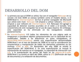 DESARROLLO DEL DOM  La primera vez que el DOM se utilizó, fue con el navegador  Netscape  en su versión 2.0 Este DOM se conoce también como el modelo básico, o el DOM.Nivel 0.  Internet Explorer  3.0 fue el primer navegador de Microsoft que utilizó este nivel.  Netscape  3.0 empezó a utilizar rollovers.  Microsoft  empezó a usar rollovers en  Internet Explorer  4.0. Netscape 4.0 agregó la capacidad de detectar eventos ocurridos en el ratón y el teclado. Una característica de este navegador fue el uso de capas (layers). Sin embargo, esta capacidad se ha eliminado en los navegadores creados posteriormente. En  Internet Explorer  4.0 todos los  elementos  de una página web se empezaron a considerar  objetos  computacionales con la capacidad de ser modificados. Debido a las diferencias en estos navegadores, el  World Wide Web Consortium  emitió una especificación denominadada DOM.Nivel 1 en el mes de Octubre de 1998 en la cual se consideraron las características y manipulación de todos los elementos existentes en los archivos  HTML  y  XML . En Noviembre del año 2000 se emitió la especificación del DOM.Nivel 2. En esta especificación se incluyó la manipulación de eventos en el navegador, la capacidad de interacción con  CSS , y la manipulación de partes del texto en las  páginas de la web . DOM.Nivel 3 se emitió en Abril del 2004; utiliza la  DTD  (Definición del tipo de documento) y la validación de documentos. 