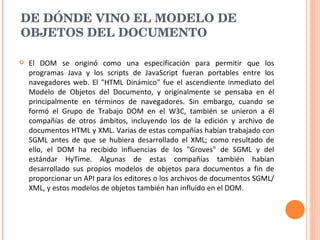 DE DÓNDE VINO EL MODELO DE OBJETOS DEL DOCUMENTO El DOM se originó como una especificación para permitir que los programas Java y los scripts de JavaScript fueran portables entre los navegadores web. El "HTML Dinámico" fue el ascendiente inmediato del Modelo de Objetos del Documento, y originalmente se pensaba en él principalmente en términos de navegadores. Sin embargo, cuando se formó el Grupo de Trabajo DOM en el W3C, también se unieron a él compañías de otros ámbitos, incluyendo los de la edición y archivo de documentos HTML y XML. Varias de estas compañías habían trabajado con SGML antes de que se hubiera desarrollado el XML; como resultado de ello, el DOM ha recibido influencias de los "Groves" de SGML y del estándar HyTime. Algunas de estas compañías también habían desarrollado sus propios modelos de objetos para documentos a fin de proporcionar un API para los editores o los archivos de documentos SGML/XML, y estos modelos de objetos también han influido en el DOM.  