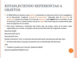 ESTABLECIENDO REFERENCIAS A OBJETOS  El DOM define la manera en que  objetos  y elementos se relacionan entre sí en el navegador y en el documento. Cualquier  lenguaje de programación  adecuado para el  desarrollo  de  página web  puede ser utilizado. En el caso de  javascript , cada  objeto  tiene un nombre, el cual es exclusivo y único. Cuando existen más de un  objeto  del mismo tipo en un documento web, estos se organizan en un vector.  Para hacer referencia a elementos del mismo tipo, los cuales, como se ha dicho, están organizados en un vector, se pueden utilizar puntos decimales de la siguiente manera. document.div[0] document.div["Juan"] document.div.Juan  Donde el elemento "Juan" es el primer elemento del vector de elementos del tipo <div> En forma alternativa se puede únicamente usar el identificador del elemento Juan  También se puede usar la función "getElementById" document.getElementById("Juan") 