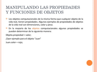MANIPULANDO LAS PROPIEDADES Y FUNCIONES DE OBJETOS  Los objetos computacionales de la misma forma que cualquier objeto de la vida real, tienen propiedades. Algunos ejemplos de propiedades de objetos de la vida real son dimensiones, color y peso. En la mayoría de los  objetos  computacionales algunas propiedades se pueden determinar de la siguiente manera: Objeto.propiedad = valor;  //por ejemplo para el objeto "Juan"  Juan.color = rojo;  
