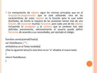La manipulación de  objetos  sigue los mismos principios que en el  lenguaje de programación  que se esté utilizando. Una de las características de estos  objetos  es la función para la cual están diseñados, de hecho la mayoría de las ocasiones tienen más de una  función . En  javascript  muchas  funciones  para cada uno de los  objetos  incluyendo el  navegador  y la  ventana  que lo contiene han sido definidas previamente, adicionalmente el usuario puede definir  funciones  de acuerdo a sus necesidades, por ejemplo el código: function comeLaLetraA(Texto){ var TextoNuevo = ""; while(letras en el Texto recibido){ //lee la siguiente letra//si esta letra no es "a" añadela al nuevo texto } return TextoNuevo; } 