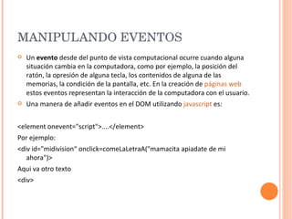 MANIPULANDO EVENTOS  Un  evento  desde del punto de vista computacional ocurre cuando alguna situación cambia en la computadora, como por ejemplo, la posición del ratón, la opresión de alguna tecla, los contenidos de alguna de las memorias, la condición de la pantalla, etc. En la creación de  páginas web  estos eventos representan la interacción de la computadora con el usuario. Una manera de añadir eventos en el DOM utilizando  javascript  es: <element onevent="script">....</element> Por ejemplo: <div id="midivision“ onclick=comeLaLetraA("mamacita apiadate de mi ahora")> Aqui va otro texto <div> 