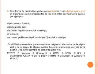 Otra forma de manipular eventos en  javascript  al crear  páginas para la web  es tratándolos como propiedades de los elementos que forman la página, por ejemplo: object.event = funcion; //como puede ser: document.mydivision.onclick = hazAlgo; // tambien: document.getElementById("mydivision").onclick = hazAlgo; En el DOM se considera que un evento se origina en el exterior de la página web y se propaga de alguna manera hasta los elementos internos de la página. Un posible ejemplo de esta propagación es: EVENTO -> Ventana -> Document -> HTML -> BODY -> DIV -> DESTINORESPUESTA -> DIV -> BODY -> HTML -> Document -> Window -> EVENTO 