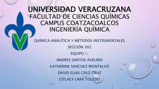UNIVERSIDAD VERACRUZANA
FACULTAD DE CIENCIAS QUÍMICAS
CAMPUS COATZACOALCOS
INGENIERÍA QUÍMICA
QUÍMICA ANALÍTICA Y MÉTODOS INSTRUMENTALES
SECCIÓN 302
EQUIPO 1:
ANDRES SANTOS AVELINO
KATHERINE SANCHEZ MONTALVO
DAVID ELIAS CRUZ CRUZ
CITLALY LARA TOLEDO
 