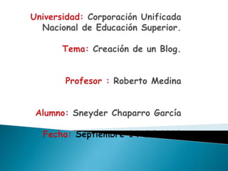 Universidad: Corporación Unificada Nacional de Educación Superior.Tema: Creación de un Blog.Profesor : Roberto Medina Alumno: Sneyder Chaparro GarcíaFecha: Septiembre 14 del 2010   