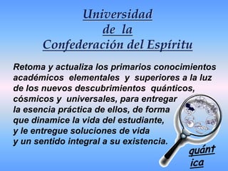 Universidadde  la Confederación del EspírituRetoma y actualiza los primarios conocimientos    académicos  elementales  y  superiores a la luz de los nuevos descubrimientos  quánticos, cósmicos y  universales, para entregar la esencia práctica de ellos, de forma que dinamice la vida del estudiante, y le entregue soluciones de vida y un sentido integral a su existencia.quántica