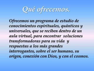 Qué ofrecemos. Ofrecemos un programa de estudio de conocimientos espirituales, quánticos y universales, que se reciben dentro de un aula virtual, para encontrar  soluciones transformadoras para su vida  y respuestas a los más grandes interrogantes, sobre el ser humano, su origen, conexión con Dios, y con el cosmos.