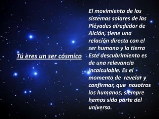 El movimiento de los sistemas solares de las Pléyades alrededor de  Alción, tiene una relación directa con el ser humano y la tierra Este descubrimiento es de una relevancia incalculable. Es el momento de  revelar y confirmar, que  nosotros los humanos, siempre hemos sido parte del universo. Tú eres un ser cósmico