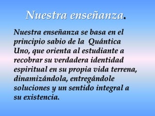 Nuestra enseñanza.Nuestra enseñanza se basa en el principio sabio de la  Quántica Uno, que orienta al estudiante a recobrar su verdadera identidad espiritual en su propia vida terrena, dinamizándola, entregándole soluciones y un sentido integral a su existencia.