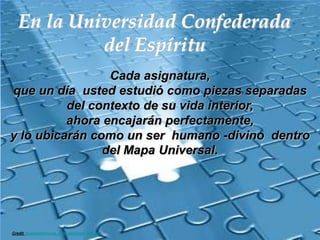 En la Universidad Confederada del EspírituCada asignatura, que un día  usted estudió como piezas separadas del contexto de su vida interior,  ahora encajarán perfectamente,  y lo ubicarán como un ser  humano -divino  dentro del Mapa Universal.Credit tapetesdiamante.com/diamante_004.htm