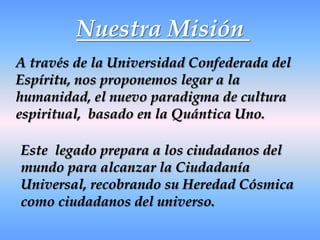 Nuestra Misión A través de la Universidad Confederada del Espíritu, nos proponemos legar a la humanidad, el nuevo paradigma de cultura espiritual,  basado en la Quántica Uno. Este  legado prepara a los ciudadanos del mundo para alcanzar la Ciudadanía Universal, recobrando su Heredad Cósmica como ciudadanos del universo.