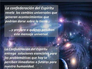 La confederación del Espíritu revela  los cambios universales que generan acontecimientos que podrían darse sobre la tierra… …y prepara a quienes perciban este mensaje universal.La Confederación del Espíritu entrega  soluciones esenciales para las problemáticas que hoy se perciben inmediatas o futuras para nuestra humanidad.
