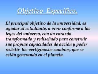 Objetivo  Especifico.El principal objetivo de la universidad, es ayudar al estudiante, a vivir conforme a las leyes del universo, con un corazón transformado y rediseñado para construir sus propias capacidades de acción y poder resistir  los vertiginosos cambios, que se están generando en el planeta.