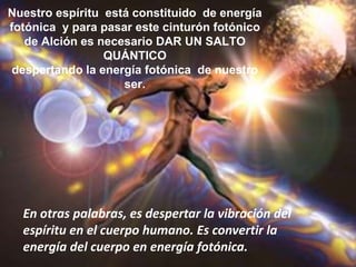 Nuestro espíritu  está constituido  de energía fotónica  y para pasar este cinturón fotónico de Alción es necesario DAR UN SALTO QUÁNTICO  despertando la energía fotónica  de nuestro ser. Para los seres humanos, es ésta una gran oportunidad de transformación  integral para entrar a una nueva dimensión de consciencia.En otras palabras, es despertar la vibración del espíritu en el cuerpo humano. Es convertir la energía del cuerpo en energía fotónica. 