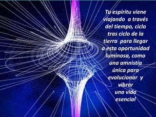 El universo no espera. Continúa la danza cósmica, ascendente.Tu puedes lograr escuchar la nueva música que está resonando en el universo Tu espíritu viene viajando  a través del tiempo, ciclo tras ciclo de la tierra  para llegar a esta oportunidad luminosa, como una amnistía  única para evolucionar  y vibrar una vida esencial 