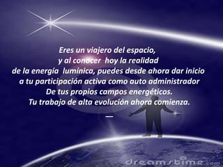 Eres un viajero del espacio,  y al conocer  hoy la realidad de la energía  lumínica, puedes desde ahora dar inicio a tu participación activa como auto administradorDe tus propios campos energéticos.Tu trabajo de alta evolución ahora comienza.