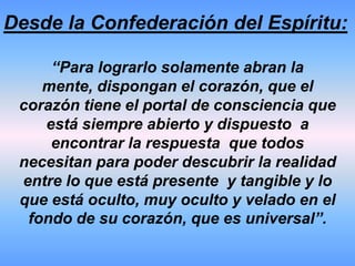 Desde la Confederación del Espíritu:“Ustedes los seres humanos que están presentes en la tierra,  actualmente se encuentran enfrentando un tiempo de cambio, transformación y de información, no sencilla de comprender.Pero no están aquí por casualidad, les ha correspondido a ustedes vivenciar esta época de la tierra para tomar acción de acuerdo al orden universal que se está demarcando”. 