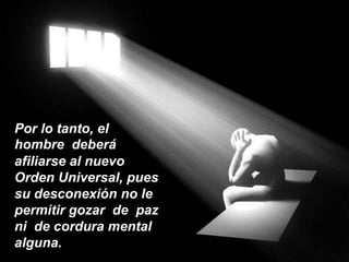 Por lo tanto, el  hombre  deberáafiliarse al nuevo Orden Universal, pues su desconexión no le permitir gozar  de  paz ni  de cordura mental alguna. 