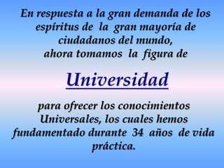 En respuesta a la gran demanda de los espíritus de  la  gran mayoría de ciudadanos del mundo,ahora tomamos  la  figura de para ofrecer los conocimientos Universales, los cuales hemos fundamentado durante  34  años  de vida práctica.Universidad