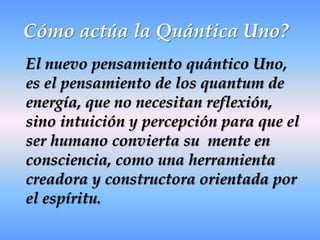 Cómo actúa la Quántica Uno? El nuevo pensamiento quántico Uno, es el pensamiento de los quantum de energía, que no necesitan reflexión, sino intuición y percepción para que el ser humano convierta su  mente en  consciencia, como una herramienta creadora y constructora orientada por el espíritu.