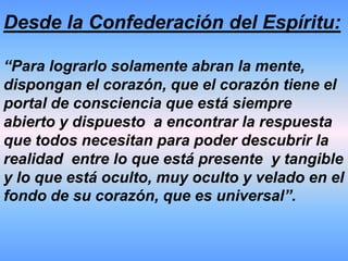 Desde la Confederación del Espíritu:“Ustedes los seres humanos que están presentes en la tierra,  actualmente se encuentran enfrentando un tiempo de cambio, transformación y de información, no sencilla de comprender.Pero no están aquí por casualidad, les ha correspondido a ustedes vivenciar esta época de la tierra para tomar acción de acuerdo al orden universal que se está demarcando”. 
