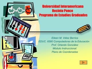 Universidad Interamericana    Recinto Ponce  Programa de Estudios Graduados Eileen M. Vélez Berrios EDUC. 6580 Computadoras de la Educación Prof. Orlando González Módulo Instruccional: Plano de Coordenadas 