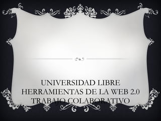 UNIVERSIDAD LIBRE HERRAMIENTAS DE LA WEB 2.0 TRABAJO COLABORATIVO 