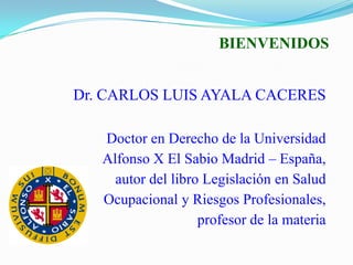 BIENVENIDOS


Dr. CARLOS LUIS AYALA CACERES

   Doctor en Derecho de la Universidad
   Alfonso X El Sabio Madrid – España,
     autor del libro Legislación en Salud
   Ocupacional y Riesgos Profesionales,
                    profesor de la materia
 