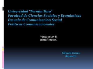 Universidad “Fermín Toro"
Facultad de Ciencias Sociales y Económicas
Escuela de Comunicación Social
Políticas Comunicacionales


                  Venezuela y la
                  planificación.




                                   Edward Torres
                                     18.320.771
 