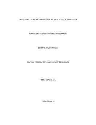 UNIVERSIDAD: COORPORACION UNIFICADA NACIONAL DE EDUCACION SUPERIOR
NOMBRE: CRISTIAN ALEJANDRO MALAGON CARREÑO
DOCENTE: WILSON RINCON
MATERIA: INFORMATICA Y CONVERGENCIA TECNOLOGICA
TEMA: NORMAS APA
FECHA: 15 sep. 15
 