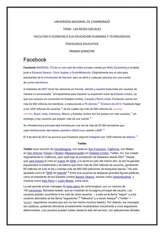UNIVERISDA NACIONAL DE CHIMBORAZO
TEMA : LAS REDES SOCIALES
FACULTAD D ECIENCIAS D ELA EDUCACION HUMANAS Y TECNOLOGICAS
PSICOLOGIA EDUCATIVA
PRIMER SEMESTRE

Facebook
Facebook (NASDAQ: FB) es un sitio web de redes sociales creado por Mark Zuckerberg y fundado
junto a Eduardo Saverin, Chris Hughes y DustinMoskovitz. Originalmente era un sitio para
estudiantes de la Universidad de Harvard, pero se abrió a cualquier persona con una cuenta
de correo electrónico.
A mediados de 2007 lanzó las versiones en francés, alemán y español traducidas por usuarios de
manera no remunerada,7 principalmente para impulsar su expansión fuera de Estados Unidos, ya
que sus usuarios se concentran en Estados Unidos, Canadá y Reino Unido. Facebook cuenta con
más de 900 millones de miembros, y traducciones a 70 idiomas.8 9 Enenero de 2013, Facebook llegó
a los 1230 millones de usuarios,10 de los cuáles hay más de 600 millones de usuarios
móviles. Brasil, India, Indonesia, México y Estados Unidos son los países con más usuarios,11 sin
embargo y hay usuarios que poseen más de una cuenta.10
Su infraestructura principal está formada por una red de más de 50 000 servidores que
usan distribuciones del sistema operativo GNU/Linux usando LAMP.12
El 9 de abril de 2012 se anunció que Facebook adquirió Instagram por 1000 millones de dólares.13

Twitter
Twitter esun servicio de microblogging, con sede en San Francisco, California, con filiales
en San Antonio (Texas) y Boston (Massachusetts) en Estados Unidos. Twitter, Inc. fue creado
7
originalmente en California, pero está bajo la jurisdicción de Delaware desde 2007. Desde
que Jack Dorsey lo creó en marzo de 2006, y lo lanzó en julio del mismo año, la red ha ganado
popularidad mundialmente y se estima que tiene más de 200 millones de usuarios, generando
1
65 millones de tuits al día y maneja más de 800.000 peticiones de búsqueda diarias. Ha sido
8
apodado como el "SMS de Internet". Entre sus usuarios se destacan grandes figuras públicas,
como el presidente de los Estados Unidos Barack Obama, actores como AshtonKutcher, y
músicos como Katy Perry o Justin Bieber, entre otros.
La red permite enviar mensajes de texto plano de corta longitud, con un máximo de
140 caracteres, llamados tweets, que se muestran en la página principal del usuario. Los
usuarios pueden suscribirse a los tuits de otros usuarios – a esto se le llama "seguir" y a los
9
10
usuarios abonados se les llama "seguidores", "followers" y a veces tweeps ('Twitter' +
'peeps', seguidores novatos que aún no han hecho muchos tweets). Por defecto, los mensajes
son públicos, pudiendo difundirse privadamente mostrándolos únicamente a unos seguidores
determinados. Los usuarios pueden tuitear desde la web del servicio, con aplicaciones oficiales

 