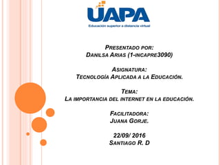 PRESENTADO POR:
DANILSA ARIAS (1-INCAPRE3090)
ASIGNATURA:
TECNOLOGÍA APLICADA A LA EDUCACIÓN.
TEMA:
LA IMPORTANCIA DEL INTERNET EN LA EDUCACIÓN.
FACILITADORA:
JUANA GORJE.
22/09/ 2016
SANTIAGO R. D
 