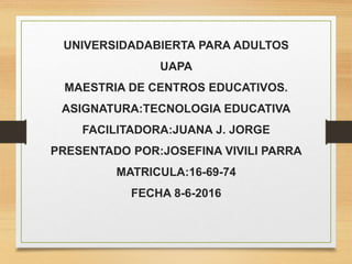 UNIVERSIDADABIERTA PARA ADULTOS
UAPA
MAESTRIA DE CENTROS EDUCATIVOS.
ASIGNATURA:TECNOLOGIA EDUCATIVA
FACILITADORA:JUANA J. JORGE
PRESENTADO POR:JOSEFINA VIVILI PARRA
MATRICULA:16-69-74
FECHA 8-6-2016
 