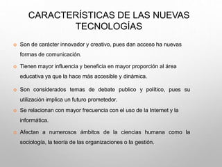 CARACTERÍSTICAS DE LAS NUEVAS
TECNOLOGÍAS
 Son de carácter innovador y creativo, pues dan acceso ha nuevas
formas de comunicación.
 Tienen mayor influencia y beneficia en mayor proporción al área
educativa ya que la hace más accesible y dinámica.
 Son considerados temas de debate publico y político, pues su
utilización implica un futuro prometedor.
 Se relacionan con mayor frecuencia con el uso de la Internet y la
informática.
 Afectan a numerosos ámbitos de la ciencias humana como la
sociología, la teoría de las organizaciones o la gestión.
 