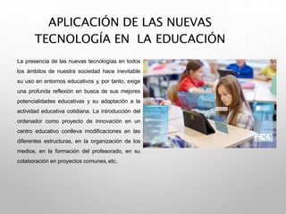 APLICACIÓN DE LAS NUEVAS
TECNOLOGÍA EN LA EDUCACIÓN
La presencia de las nuevas tecnologías en todos
los ámbitos de nuestra sociedad hace inevitable
su uso en entornos educativos y, por tanto, exige
una profunda reflexión en busca de sus mejores
potencialidades educativas y su adaptación a la
actividad educativa cotidiana. La introducción del
ordenador como proyecto de innovación en un
centro educativo conlleva modificaciones en las
diferentes estructuras, en la organización de los
medios, en la formación del profesorado, en su
colaboración en proyectos comunes,etc.
 