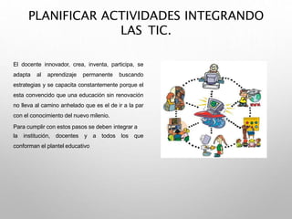PLANIFICAR ACTIVIDADES INTEGRANDO
LAS TIC.
El docente innovador, crea, inventa, participa, se
adapta al aprendizaje permanente buscando
estrategias y se capacita constantemente porque el
esta convencido que una educación sin renovación
no lleva al camino anhelado que es el de ir a la par
con el conocimiento del nuevo milenio.
Para cumplir con estos pasos se deben integrar a
la institución, docentes y a todos los que
conforman el plantel educativo
 
