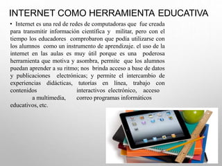 INTERNET COMO HERRAMIENTA EDUCATIVA
• Internet es una red de redes de computadoras que fue creada
para transmitir información científica y militar, pero con el
tiempo los educadores comprobaron que podía utilizarse con
los alumnos como un instrumento de aprendizaje. el uso de la
internet en las aulas es muy útil porque es una poderosa
herramienta que motiva y asombra, permite que los alumnos
puedan aprender a su ritmo; nos brinda acceso a base de datos
y publicaciones electrónicas; y permite el intercambio de
experiencias didácticas, tutorías en línea, trabajo con
contenidos interactivos electrónico, acceso
a multimedia, correo programas informáticos
educativos, etc.
 